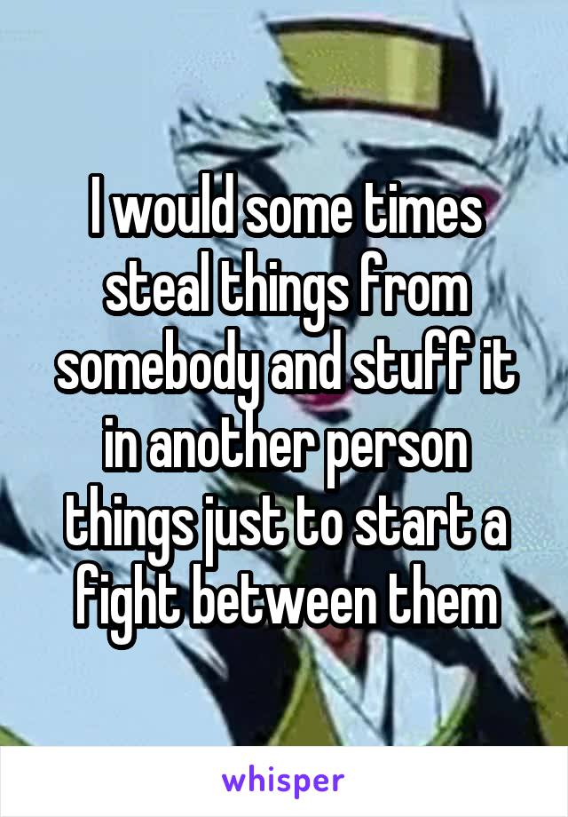 I would some times steal things from somebody and stuff it in another person things just to start a fight between them