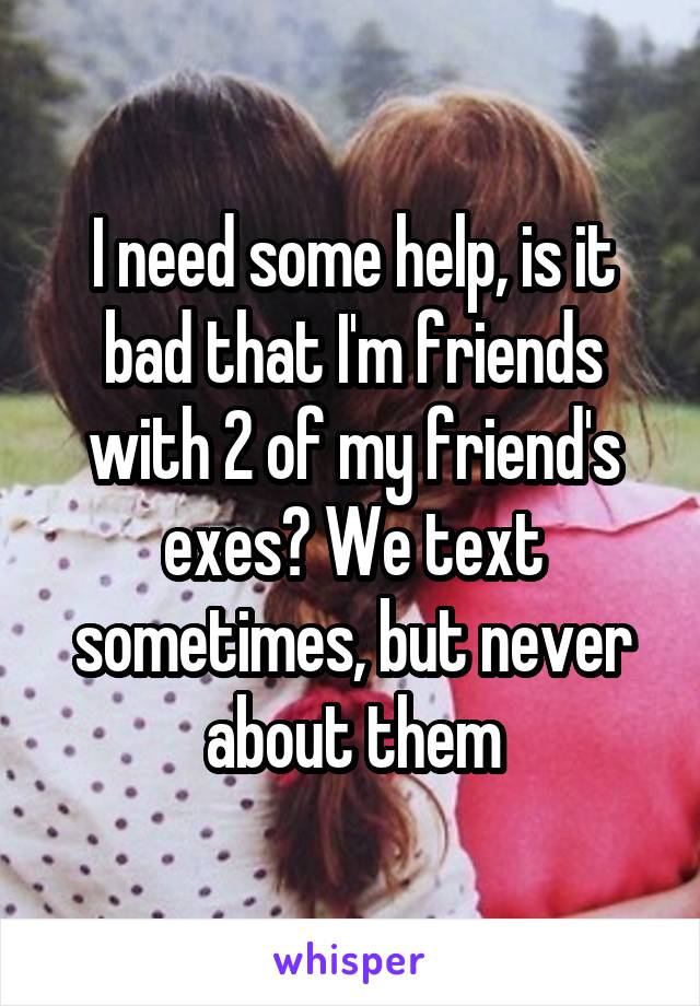 I need some help, is it bad that I'm friends with 2 of my friend's exes? We text sometimes, but never about them