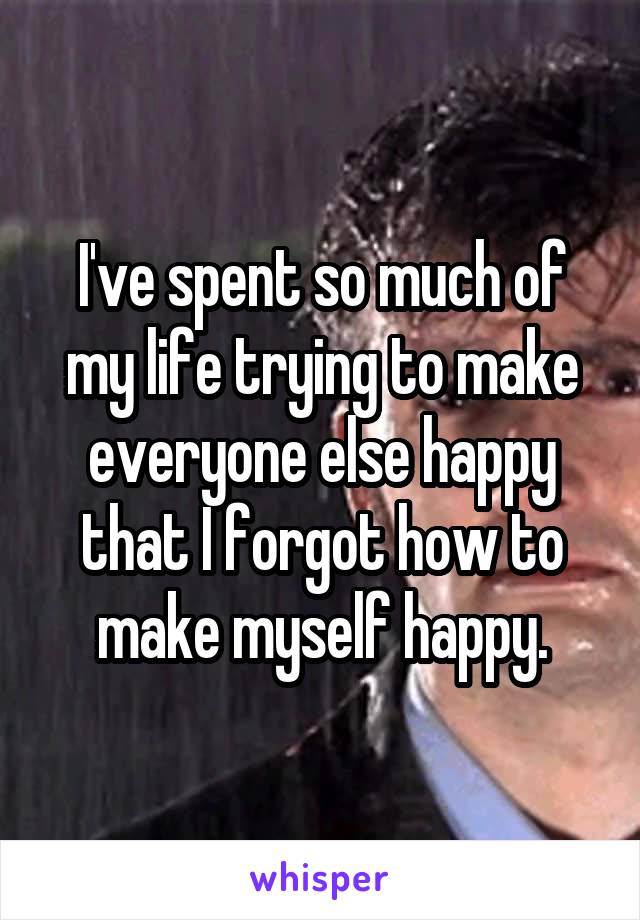 I've spent so much of my life trying to make everyone else happy that I forgot how to make myself happy.