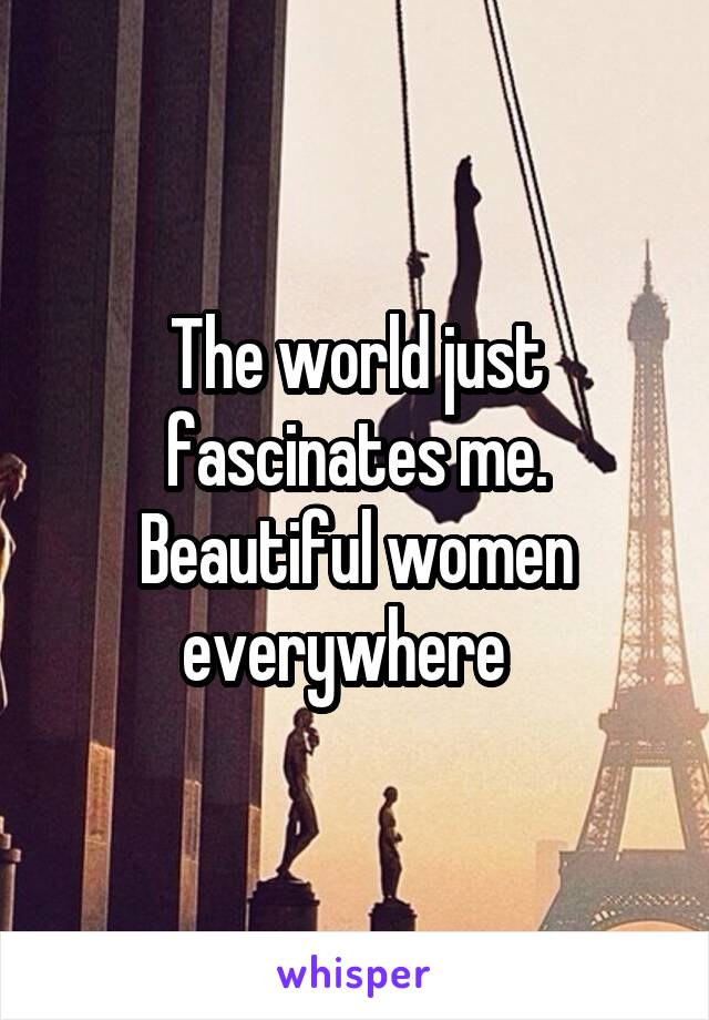 The world just fascinates me. Beautiful women everywhere  