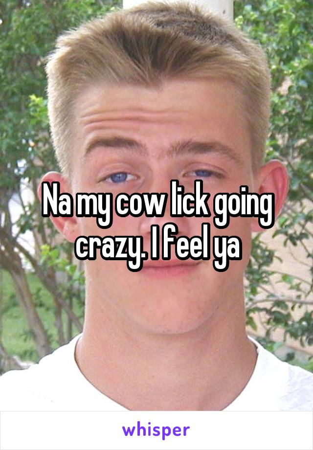 Na my cow lick going crazy. I feel ya