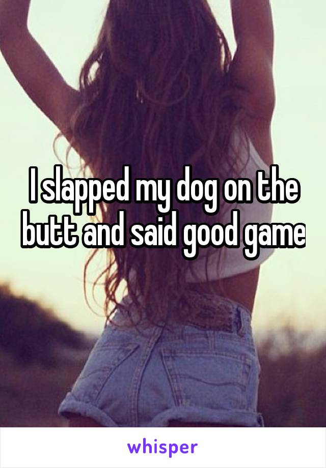 I slapped my dog on the butt and said good game 