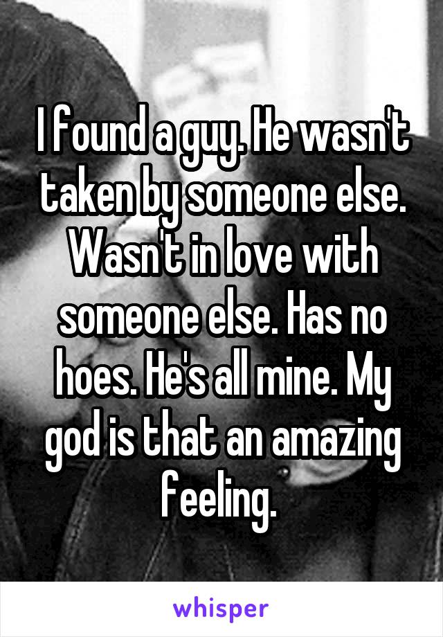 I found a guy. He wasn't taken by someone else. Wasn't in love with someone else. Has no hoes. He's all mine. My god is that an amazing feeling. 