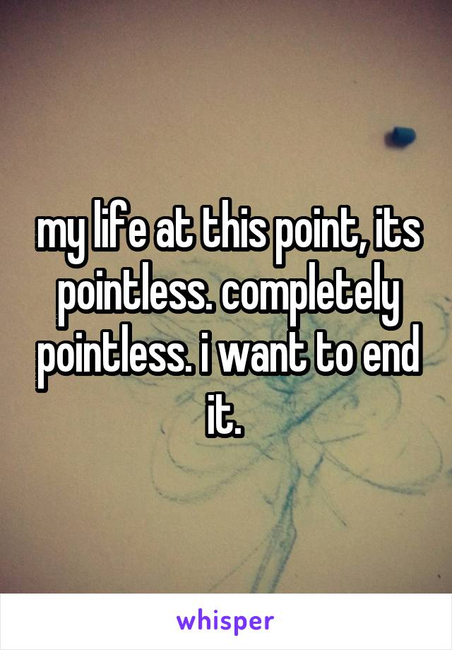 my life at this point, its pointless. completely pointless. i want to end it. 