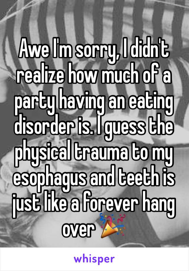 Awe I'm sorry, I didn't realize how much of a party having an eating disorder is. I guess the physical trauma to my esophagus and teeth is just like a forever hang over 🎉 