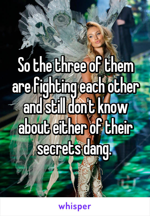 So the three of them are fighting each other and still don't know about either of their secrets dang. 