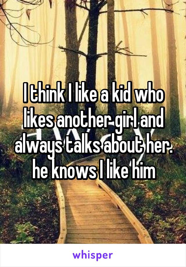 I think I like a kid who likes another girl and always talks about her. he knows I like him