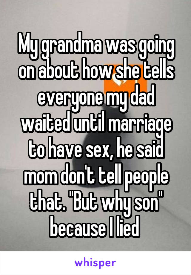 My grandma was going on about how she tells everyone my dad waited until marriage to have sex, he said mom don't tell people that. "But why son" because I lied 
