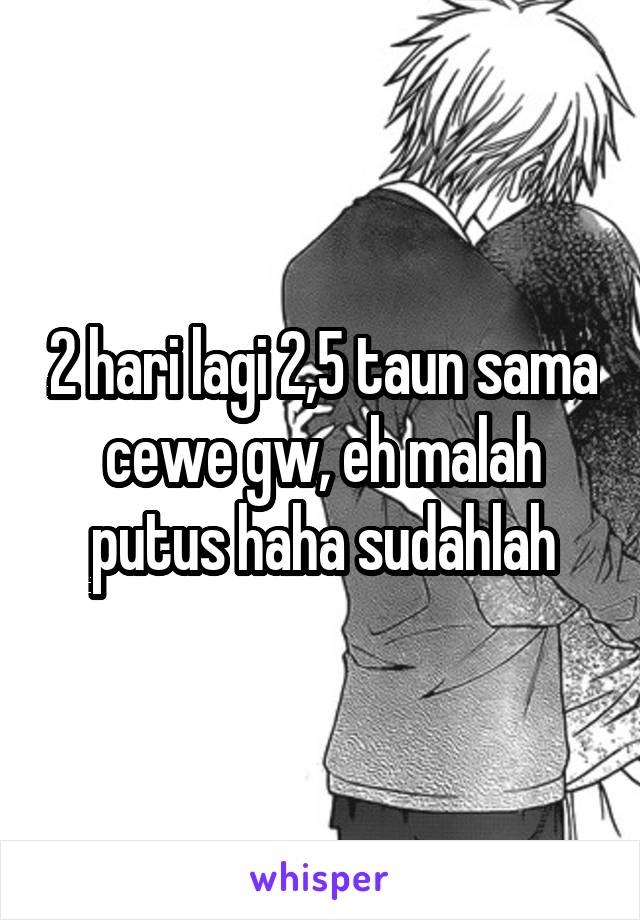 2 hari lagi 2,5 taun sama cewe gw, eh malah putus haha sudahlah