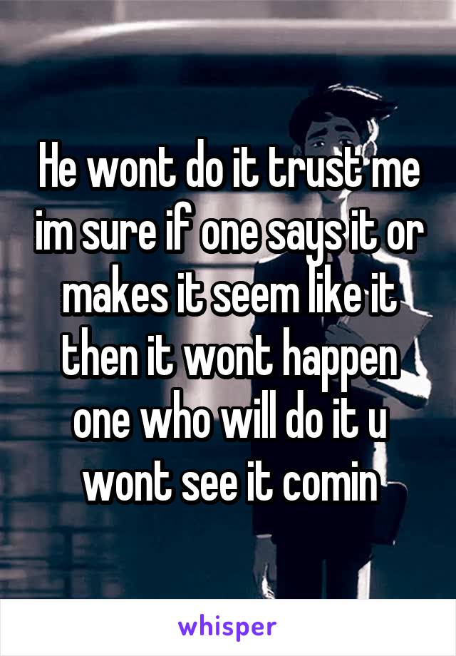 He wont do it trust me im sure if one says it or makes it seem like it then it wont happen one who will do it u wont see it comin