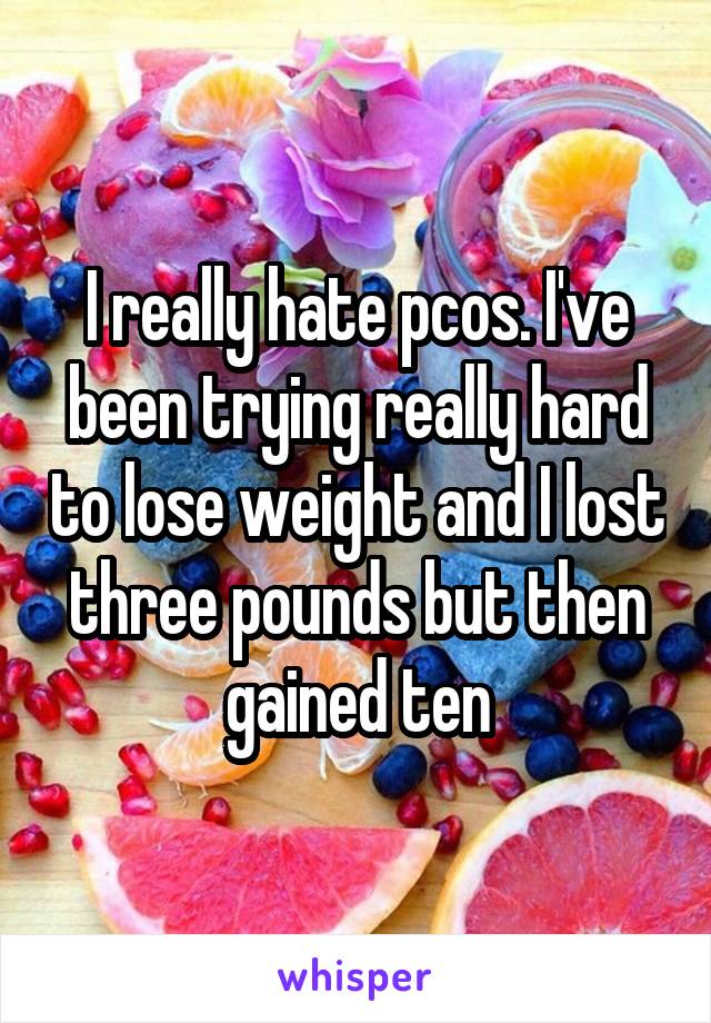 I really hate pcos. I've been trying really hard to lose weight and I lost three pounds but then gained ten