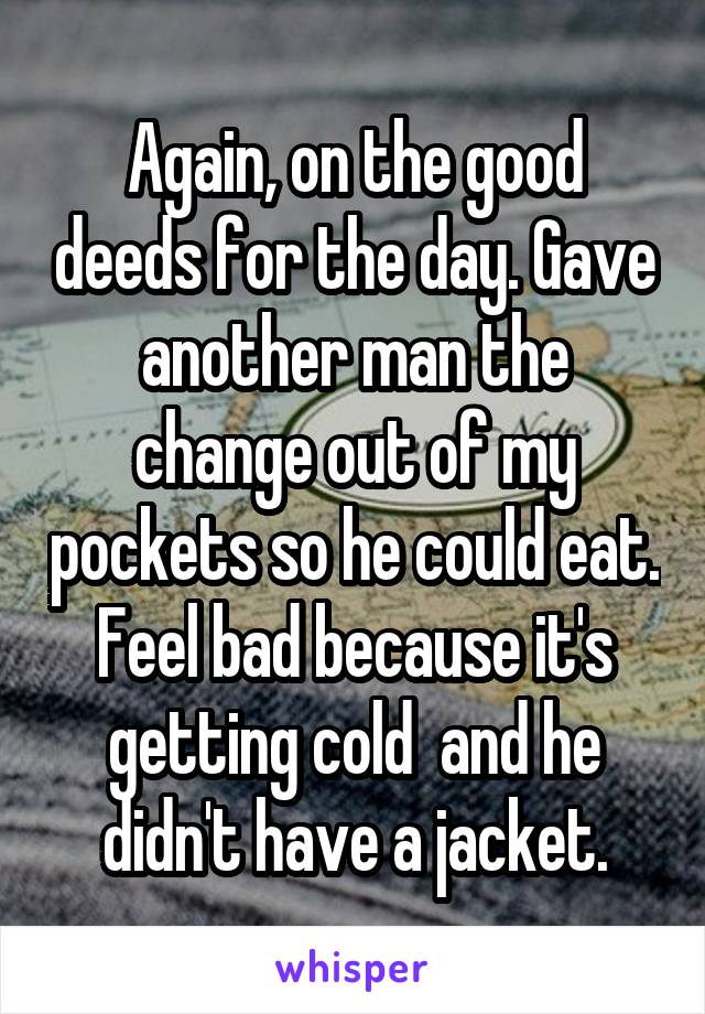 Again, on the good deeds for the day. Gave another man the change out of my pockets so he could eat. Feel bad because it's getting cold  and he didn't have a jacket.