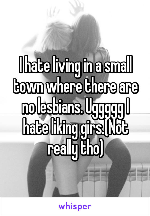 I hate living in a small town where there are no lesbians. Uggggg I hate liking girs.(Not really tho)