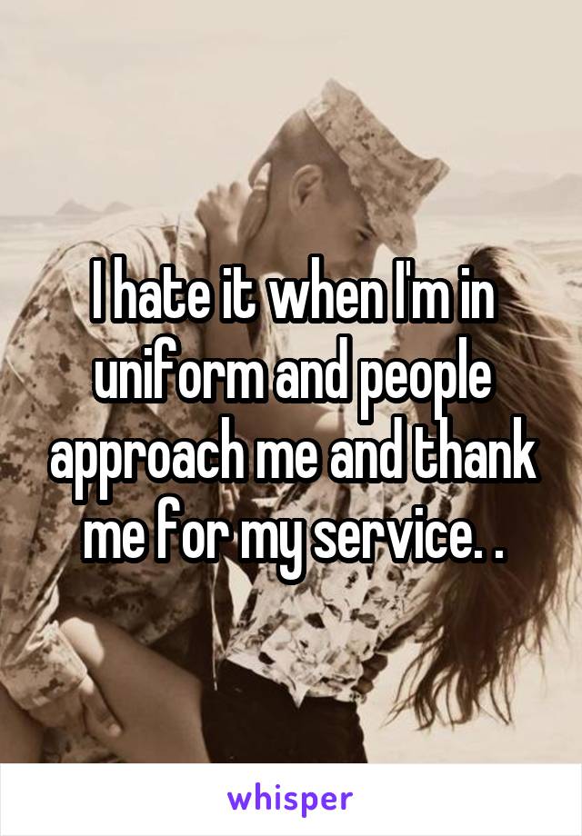 I hate it when I'm in uniform and people approach me and thank me for my service. .