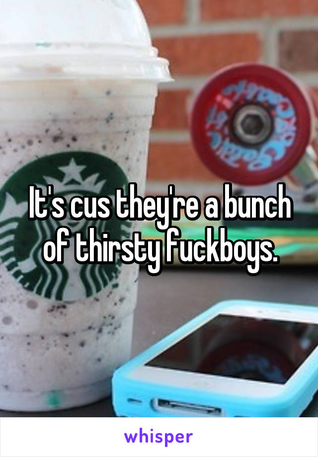 It's cus they're a bunch of thirsty fuckboys.