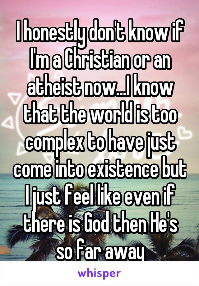 I honestly don't know if I'm a Christian or an atheist now...I know that the world is too complex to have just come into existence but I just feel like even if there is God then He's so far away