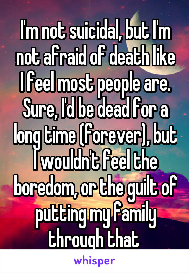 I'm not suicidal, but I'm not afraid of death like I feel most people are. Sure, I'd be dead for a long time (forever), but I wouldn't feel the boredom, or the guilt of putting my family through that 