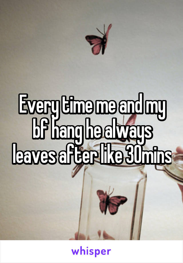 Every time me and my bf hang he always leaves after like 30mins