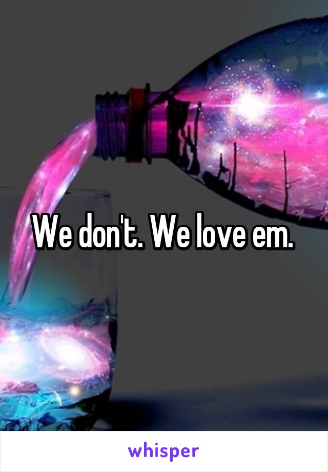 We don't. We love em. 