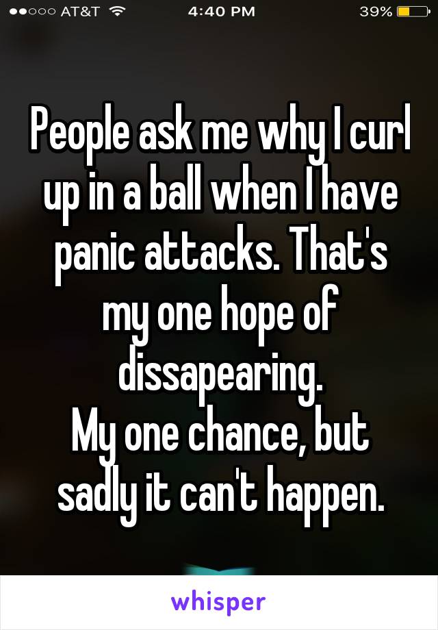 People ask me why I curl up in a ball when I have panic attacks. That's my one hope of dissapearing.
My one chance, but sadly it can't happen.