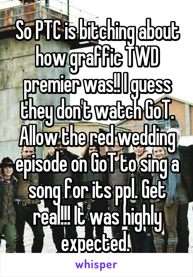 So PTC is bitching about how graffic TWD premier was!! I guess they don't watch GoT. Allow the red wedding episode on GoT to sing a song for its ppl. Get real!!! It was highly expected. 