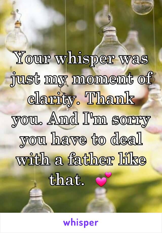 Your whisper was just my moment of clarity. Thank you. And I'm sorry you have to deal with a father like that.  💕