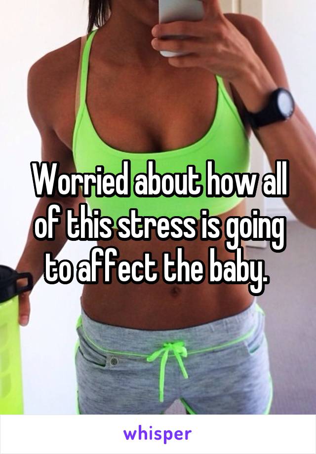 Worried about how all of this stress is going to affect the baby. 