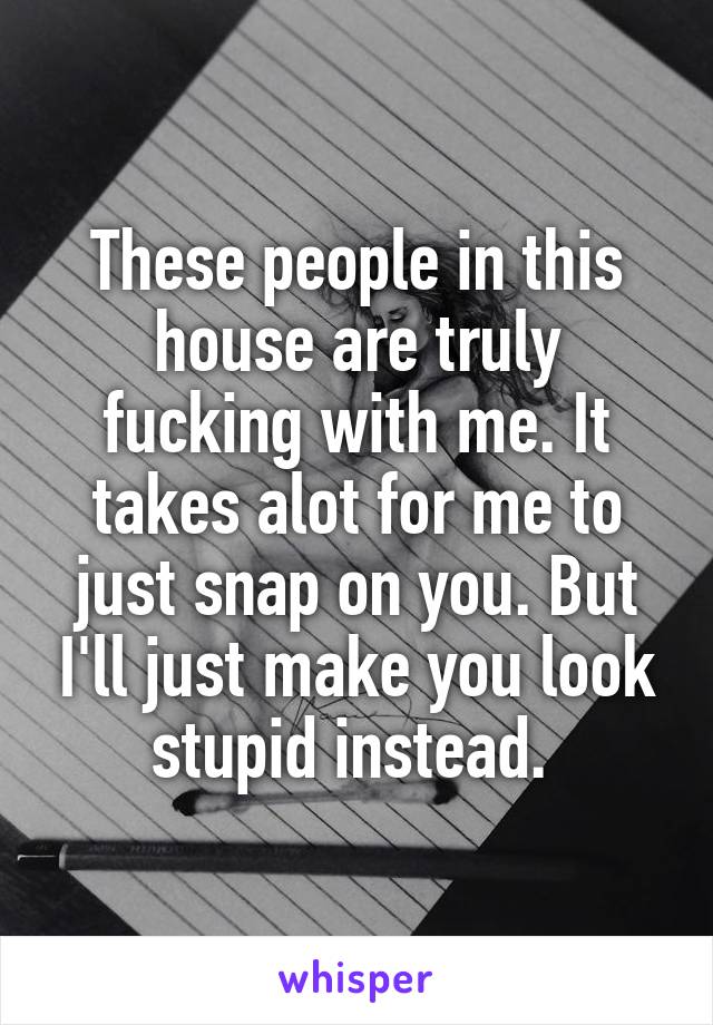 These people in this house are truly fucking with me. It takes alot for me to just snap on you. But I'll just make you look stupid instead. 