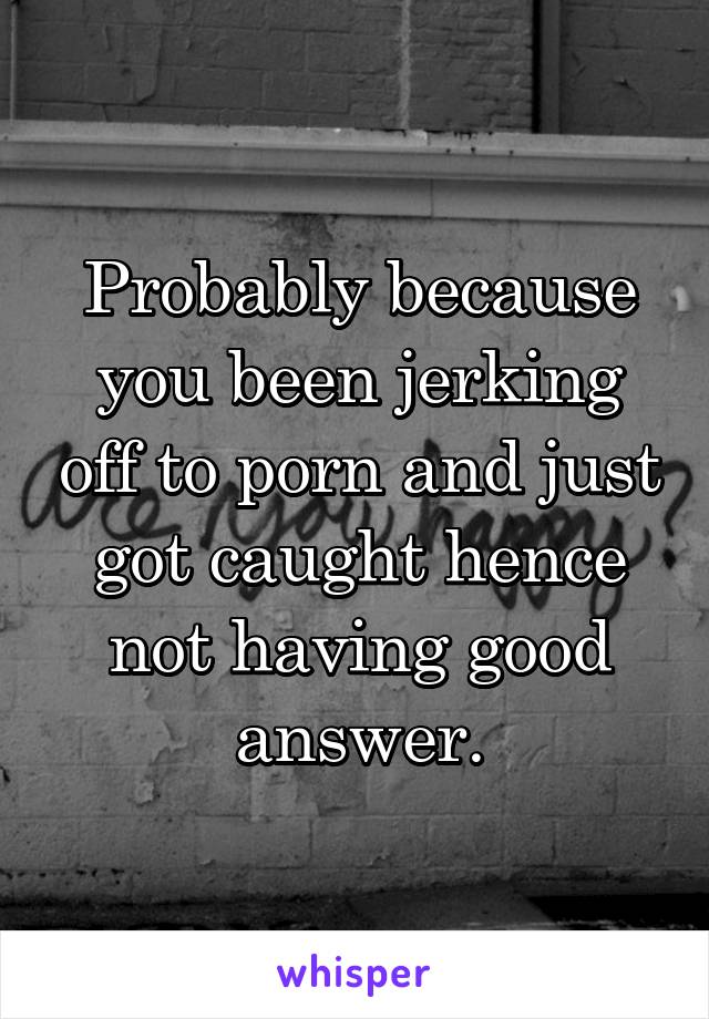 Probably because you been jerking off to porn and just got caught hence not having good answer.