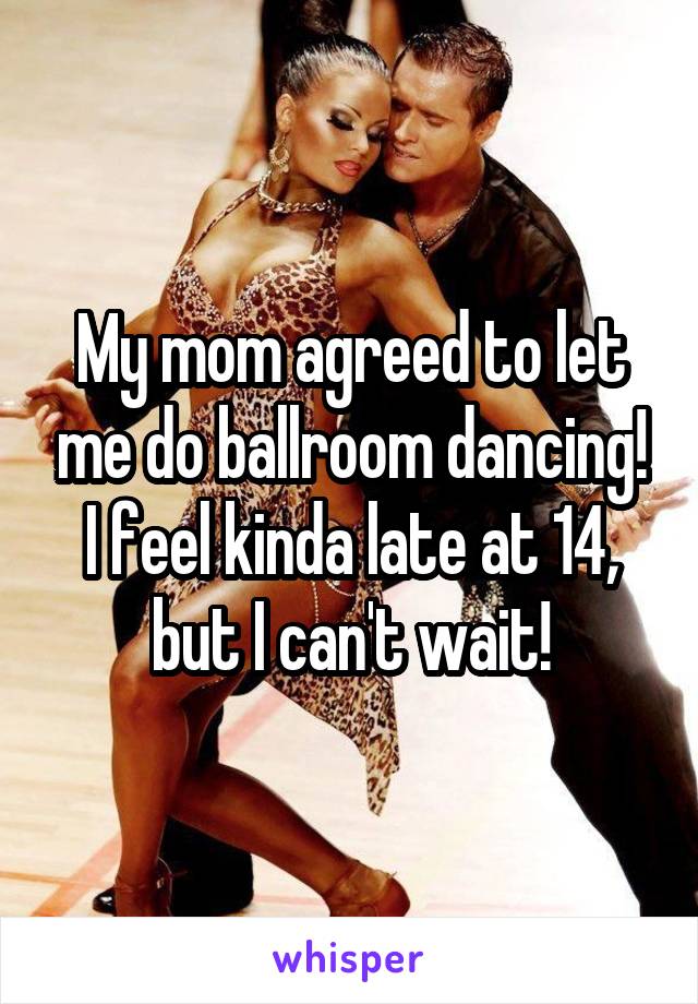 My mom agreed to let me do ballroom dancing! I feel kinda late at 14, but I can't wait!