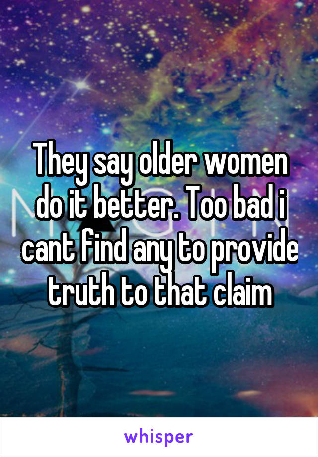 They say older women do it better. Too bad i cant find any to provide truth to that claim