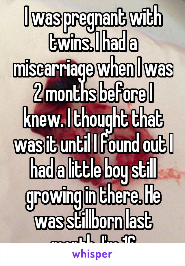 I was pregnant with twins. I had a miscarriage when I was 2 months before I knew. I thought that was it until I found out I had a little boy still growing in there. He was stillborn last month. I'm 16