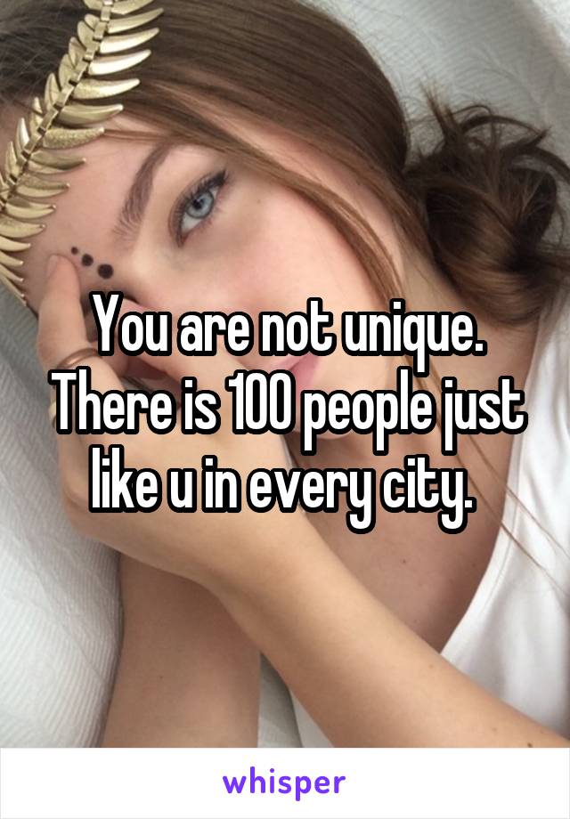 You are not unique. There is 100 people just like u in every city. 