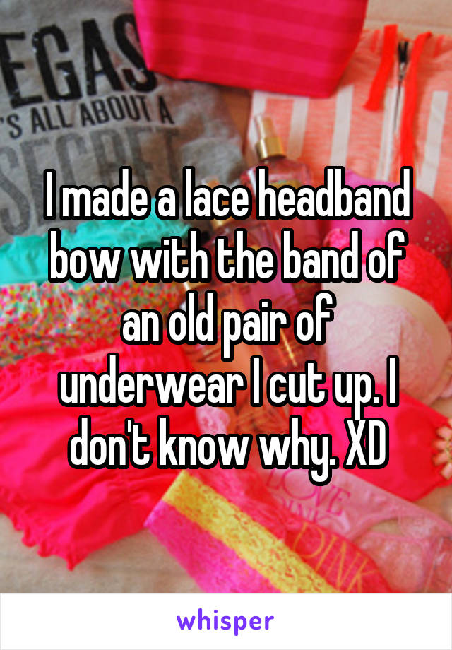 I made a lace headband bow with the band of an old pair of underwear I cut up. I don't know why. XD