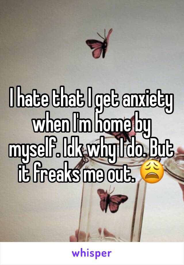 I hate that I get anxiety when I'm home by myself. Idk why I do. But it freaks me out. 😩