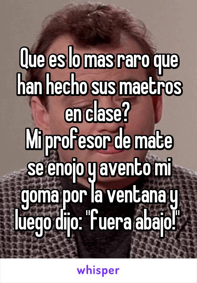 Que es lo mas raro que han hecho sus maetros en clase? 
Mi profesor de mate se enojo y avento mi goma por la ventana y luego dijo: "fuera abajo!" 