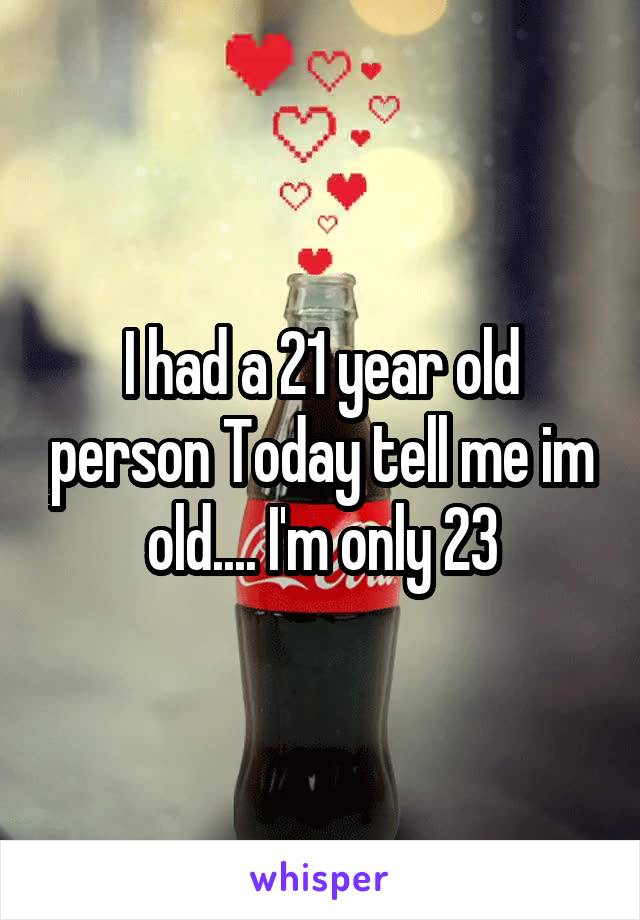 I had a 21 year old person Today tell me im old.... I'm only 23