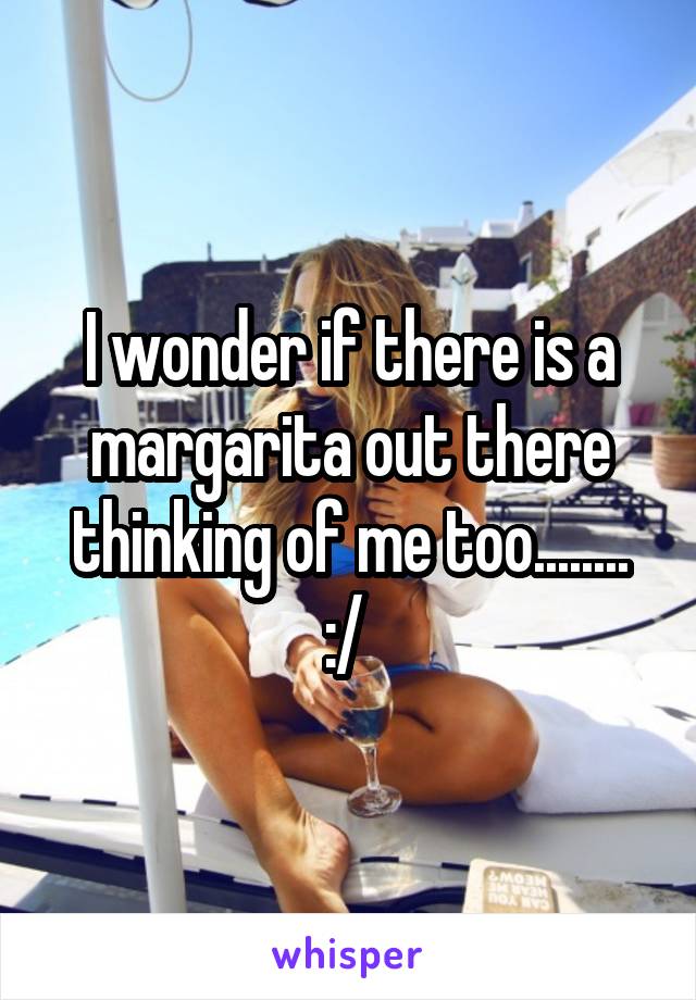 I wonder if there is a margarita out there thinking of me too........ :/ 