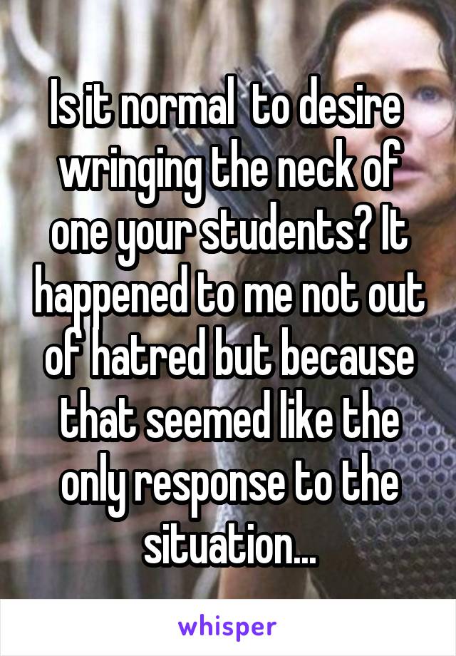 Is it normal  to desire  wringing the neck of one your students? It happened to me not out of hatred but because that seemed like the only response to the situation...