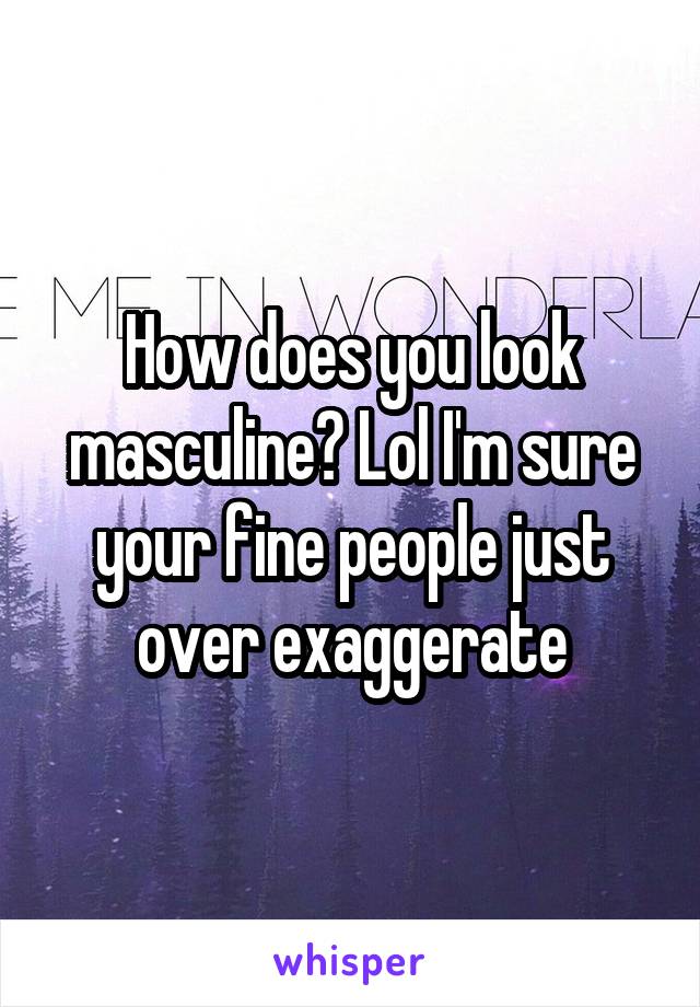 How does you look masculine? Lol I'm sure your fine people just over exaggerate