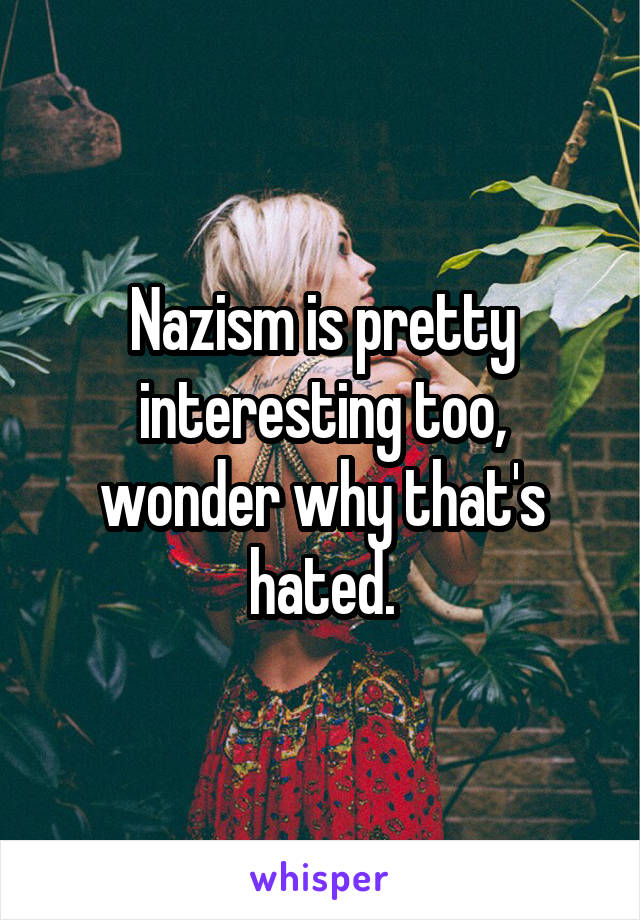 Nazism is pretty interesting too, wonder why that's hated.