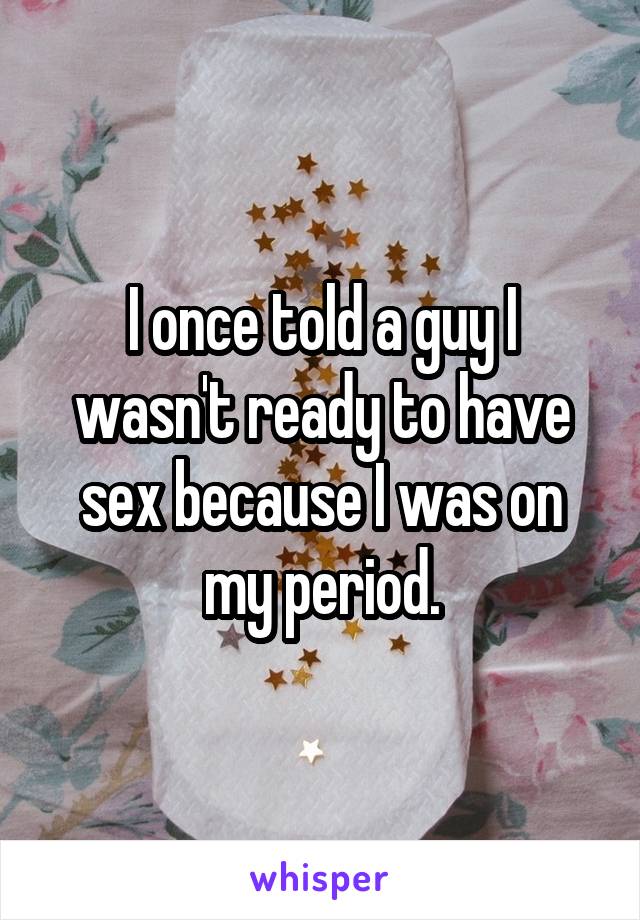 I once told a guy I wasn't ready to have sex because I was on my period.