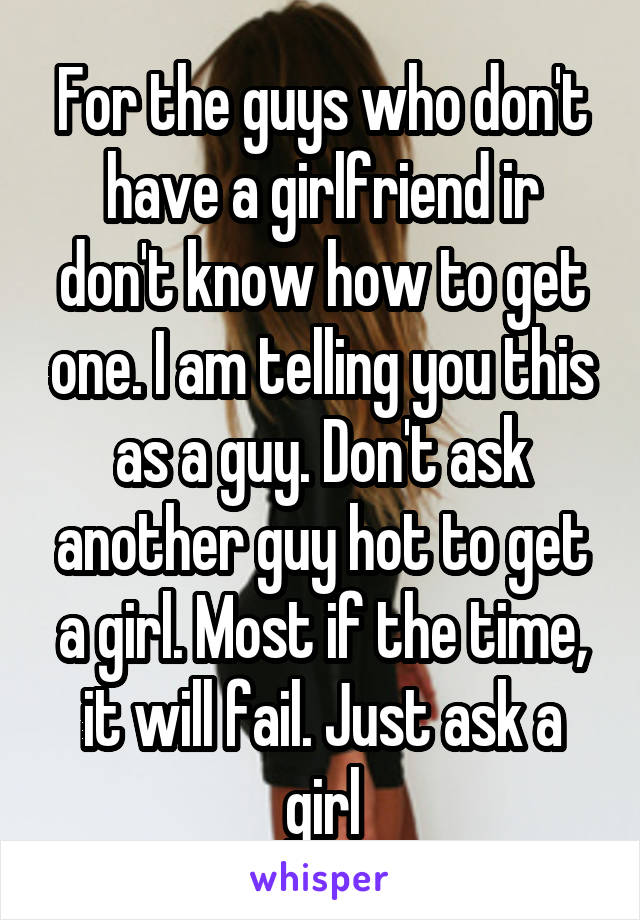 For the guys who don't have a girlfriend ir don't know how to get one. I am telling you this as a guy. Don't ask another guy hot to get a girl. Most if the time, it will fail. Just ask a girl