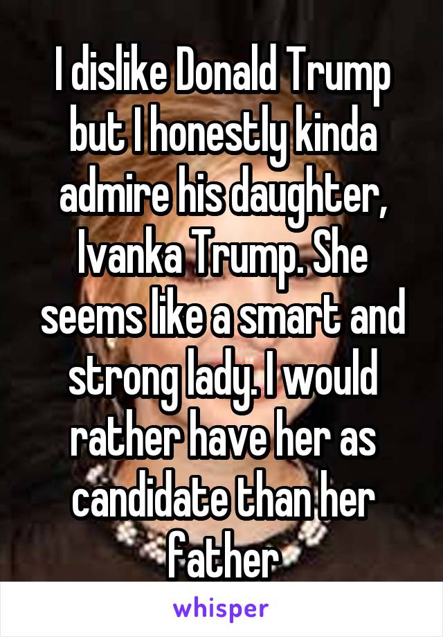 I dislike Donald Trump but I honestly kinda admire his daughter, Ivanka Trump. She seems like a smart and strong lady. I would rather have her as candidate than her father