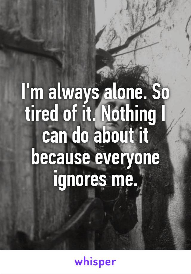 I'm always alone. So tired of it. Nothing I can do about it because everyone ignores me.