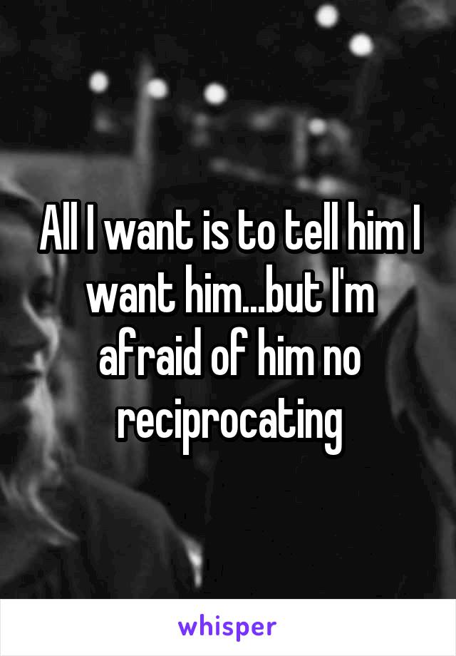 All I want is to tell him I want him...but I'm afraid of him no reciprocating