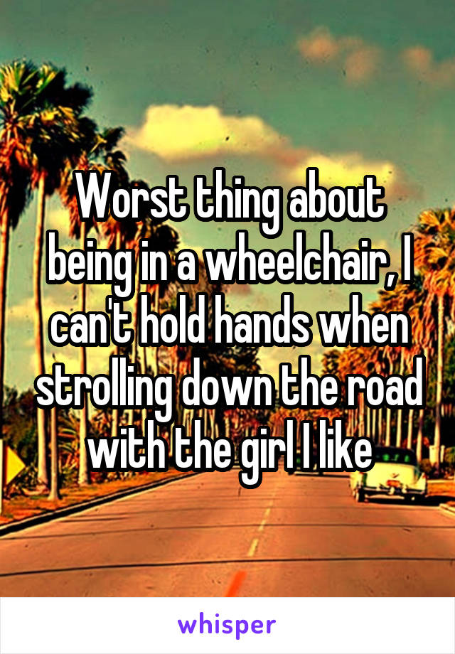 Worst thing about being in a wheelchair, I can't hold hands when strolling down the road with the girl I like