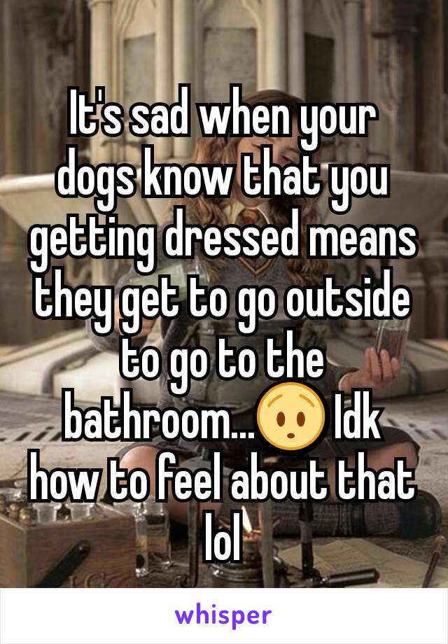 It's sad when your dogs know that you getting dressed means they get to go outside to go to the bathroom...😯 Idk how to feel about that lol