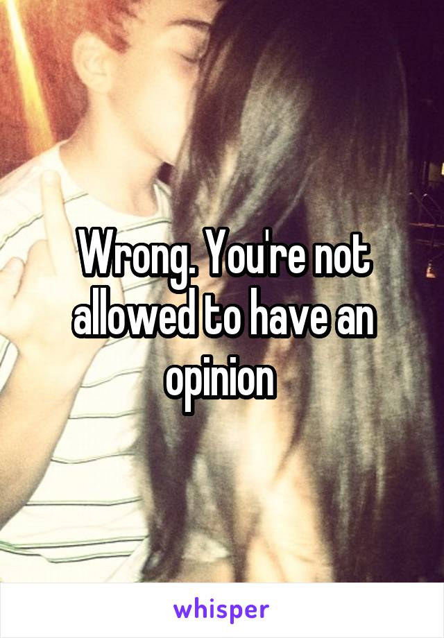 Wrong. You're not allowed to have an opinion 