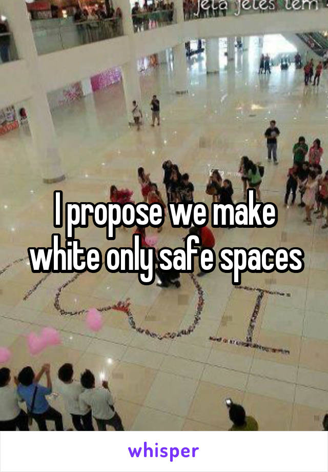 I propose we make white only safe spaces